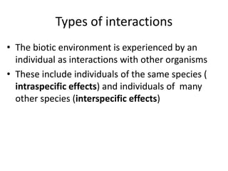 Types of interactions
• The biotic environment is experienced by an
individual as interactions with other organisms
• These include individuals of the same species (
intraspecific effects) and individuals of many
other species (interspecific effects)
 