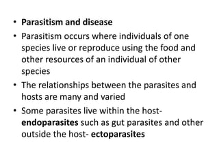 • Parasitism and disease
• Parasitism occurs where individuals of one
species live or reproduce using the food and
other resources of an individual of other
species
• The relationships between the parasites and
hosts are many and varied
• Some parasites live within the host-
endoparasites such as gut parasites and other
outside the host- ectoparasites
 