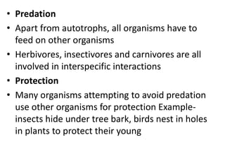 • Predation
• Apart from autotrophs, all organisms have to
feed on other organisms
• Herbivores, insectivores and carnivores are all
involved in interspecific interactions
• Protection
• Many organisms attempting to avoid predation
use other organisms for protection Example-
insects hide under tree bark, birds nest in holes
in plants to protect their young
 