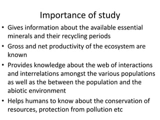 Importance of study
• Gives information about the available essential
minerals and their recycling periods
• Gross and net productivity of the ecosystem are
known
• Provides knowledge about the web of interactions
and interrelations amongst the various populations
as well as the between the population and the
abiotic environment
• Helps humans to know about the conservation of
resources, protection from pollution etc
 