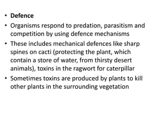 • Defence
• Organisms respond to predation, parasitism and
competition by using defence mechanisms
• These includes mechanical defences like sharp
spines on cacti (protecting the plant, which
contain a store of water, from thirsty desert
animals), toxins in the ragwort for caterpillar
• Sometimes toxins are produced by plants to kill
other plants in the surrounding vegetation
 
