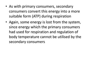 • As with primary consumers, secondary
consumers convert this energy into a more
suitable form (ATP) during respiration
• Again, some energy is lost from the system,
since energy which the primary consumers
had used for respiration and regulation of
body temperature cannot be utilised by the
secondary consumers
 