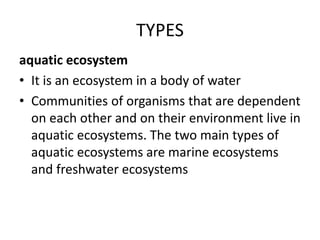 TYPES
aquatic ecosystem
• It is an ecosystem in a body of water
• Communities of organisms that are dependent
on each other and on their environment live in
aquatic ecosystems. The two main types of
aquatic ecosystems are marine ecosystems
and freshwater ecosystems
 
