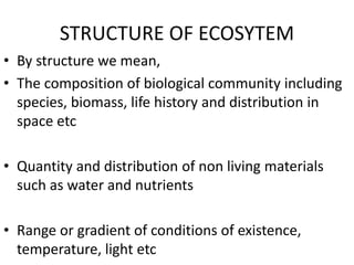 STRUCTURE OF ECOSYTEM
• By structure we mean,
• The composition of biological community including
species, biomass, life history and distribution in
space etc
• Quantity and distribution of non living materials
such as water and nutrients
• Range or gradient of conditions of existence,
temperature, light etc
 