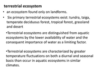 terrestrial ecosystem
• an ecosystem found only on landforms.
• Six primary terrestrial ecosystems exist: tundra, taiga,
temperate deciduous forest, tropical forest, grassland
and desert
•Terrestrial ecosystems are distinguished from aquatic
ecosystems by the lower availability of water and the
consequent importance of water as a limiting factor.
•Terrestrial ecosystems are characterized by greater
temperature fluctuations on both a diurnal and seasonal
basis than occur in aquatic ecosystems in similar
climates.
 