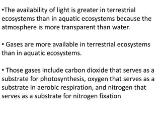 •The availability of light is greater in terrestrial
ecosystems than in aquatic ecosystems because the
atmosphere is more transparent than water.
• Gases are more available in terrestrial ecosystems
than in aquatic ecosystems.
• Those gases include carbon dioxide that serves as a
substrate for photosynthesis, oxygen that serves as a
substrate in aerobic respiration, and nitrogen that
serves as a substrate for nitrogen fixation
 