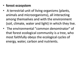 • forest ecosystem
• A terrestrial unit of living organisms (plants,
animals and microorganisms), all interacting
among themselves and with the environment
(soil, climate, water and light) in which they live.
• The environmental "common denominator" of
that forest ecological community is a tree, who
most faithfully obeys the ecological cycles of
energy, water, carbon and nutrients.
 