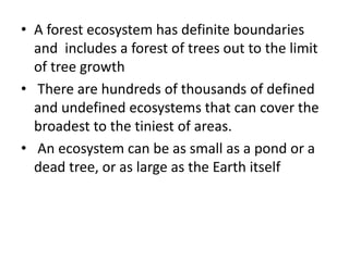 • A forest ecosystem has definite boundaries
and includes a forest of trees out to the limit
of tree growth
• There are hundreds of thousands of defined
and undefined ecosystems that can cover the
broadest to the tiniest of areas.
• An ecosystem can be as small as a pond or a
dead tree, or as large as the Earth itself
 