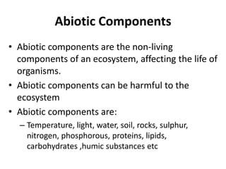 Abiotic Components
• Abiotic components are the non-living
components of an ecosystem, affecting the life of
organisms.
• Abiotic components can be harmful to the
ecosystem
• Abiotic components are:
– Temperature, light, water, soil, rocks, sulphur,
nitrogen, phosphorous, proteins, lipids,
carbohydrates ,humic substances etc
 
