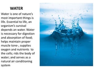 WATER
Water is one of nature’s
most important things is
life. Essential to life, an
organism’s survival
depends an water. Water
is necessary for digestion
and absorption of food;
helps maintain proper
muscle tone-, supplies
oxygen and nutrients to
the cells; rids the body of
water; and serves as a
natural air conditioning
system
 