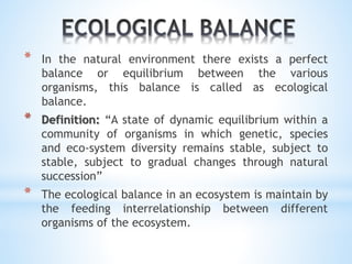 * In the natural environment there exists a perfect 
balance or equilibrium between the various 
organisms, this balance is called as ecological 
balance. 
* Definition: “A state of dynamic equilibrium within a 
community of organisms in which genetic, species 
and eco-system diversity remains stable, subject to 
stable, subject to gradual changes through natural 
succession” 
* The ecological balance in an ecosystem is maintain by 
the feeding interrelationship between different 
organisms of the ecosystem. 
 