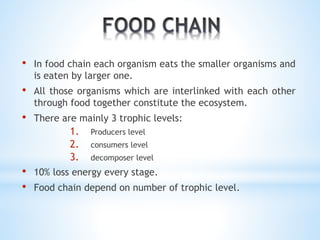 • In food chain each organism eats the smaller organisms and 
is eaten by larger one. 
• All those organisms which are interlinked with each other 
through food together constitute the ecosystem. 
• There are mainly 3 trophic levels: 
1. Producers level 
2. consumers level 
3. decomposer level 
• 10% loss energy every stage. 
• Food chain depend on number of trophic level. 
 