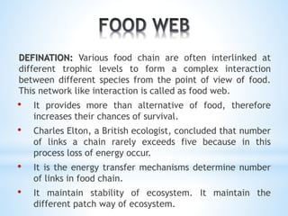 DEFINATION: Various food chain are often interlinked at 
different trophic levels to form a complex interaction 
between different species from the point of view of food. 
This network like interaction is called as food web. 
• It provides more than alternative of food, therefore 
increases their chances of survival. 
• Charles Elton, a British ecologist, concluded that number 
of links a chain rarely exceeds five because in this 
process loss of energy occur. 
• It is the energy transfer mechanisms determine number 
of links in food chain. 
• It maintain stability of ecosystem. It maintain the 
different patch way of ecosystem. 
 