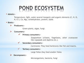 • Abiotic:- 
Temperature, light, water several inorganic and organic elements (C, H, O, 
N. P, S, Ca, Mg), carbohydrates, protein, lipids 
• Biotic:- 
 Producers:- 
Green plants, algae, fungi. 
 Consumers:- 
 Primary consumers:- 
Zooplankton (ciliates, flagellates, other crustacean 
like copepods and daphnia etc.) 
 Secondary consumers:- 
Carnivores: They feed herbivores like fish and insects. 
 Tertiary consumers:- 
Large fishes they feed smaller fishes 
 Decomposers:- 
Microorganisms, bacteria, fungi 
 