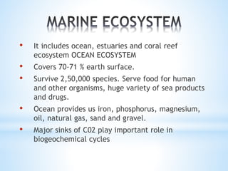 • It includes ocean, estuaries and coral reef 
ecosystem OCEAN ECOSYSTEM 
• Covers 70-71 % earth surface. 
• Survive 2,50,000 species. Serve food for human 
and other organisms, huge variety of sea products 
and drugs. 
• Ocean provides us iron, phosphorus, magnesium, 
oil, natural gas, sand and gravel. 
• Major sinks of C02 play important role in 
biogeochemical cycles 
 