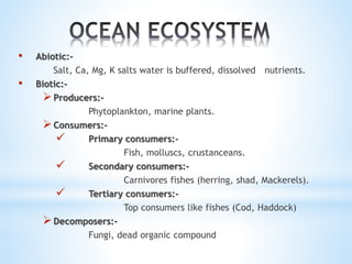 • Abiotic:- 
Salt, Ca, Mg, K salts water is buffered, dissolved nutrients. 
• Biotic:- 
 Producers:- 
Phytoplankton, marine plants. 
Consumers:- 
 Primary consumers:- 
Fish, molluscs, crustanceans. 
 Secondary consumers:- 
Carnivores fishes (herring, shad, Mackerels). 
 Tertiary consumers:- 
Top consumers like fishes (Cod, Haddock) 
Decomposers:- 
Fungi, dead organic compound 
 