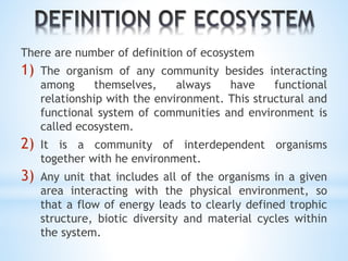 There are number of definition of ecosystem 
1) The organism of any community besides interacting 
among themselves, always have functional 
relationship with the environment. This structural and 
functional system of communities and environment is 
called ecosystem. 
2) It is a community of interdependent organisms 
together with he environment. 
3) Any unit that includes all of the organisms in a given 
area interacting with the physical environment, so 
that a flow of energy leads to clearly defined trophic 
structure, biotic diversity and material cycles within 
the system. 
 
