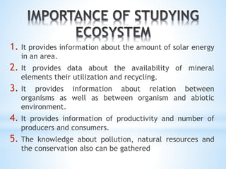 1. It provides information about the amount of solar energy 
in an area. 
2. It provides data about the availability of mineral 
elements their utilization and recycling. 
3. It provides information about relation between 
organisms as well as between organism and abiotic 
environment. 
4. It provides information of productivity and number of 
producers and consumers. 
5. The knowledge about pollution, natural resources and 
the conservation also can be gathered 
 