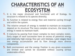 1. It is the major structural and functional unit of Ecology. Its 
structure is related to its species diversity. 
2. Its function is related to energy flow and material cycling through 
and within the system. 
3. The relative amount of energy is needed to maintain an ecosystem 
depend on its structure The more complex structure, the lesser the 
energy it needs to maintain itself. 
4. It matures by passing from lesser complex to more complex states. 
Early stages of each succession have an excess of potential energy 
and relatively high energy flow per unit biomass. Later stages have 
less energy accumulation and its flow through more diverse 
components. 
5. Both environment and the energy fixation in any given ecosystem 
are limited and cannot be exceeded without causing serious 
undesirable effects 
 