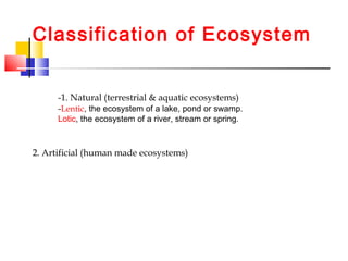 Classification of Ecosystem
-1. Natural (terrestrial & aquatic ecosystems)
-Lentic, the ecosystem of a lake, pond or swamp.
Lotic, the ecosystem of a river, stream or spring.
2. Artificial (human made ecosystems)
 