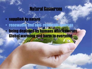 Natural Resources
• supplied by nature
• renewable and non- renwable sources
• being depleted by humans which causes
Global warming and harm to everyone.
 