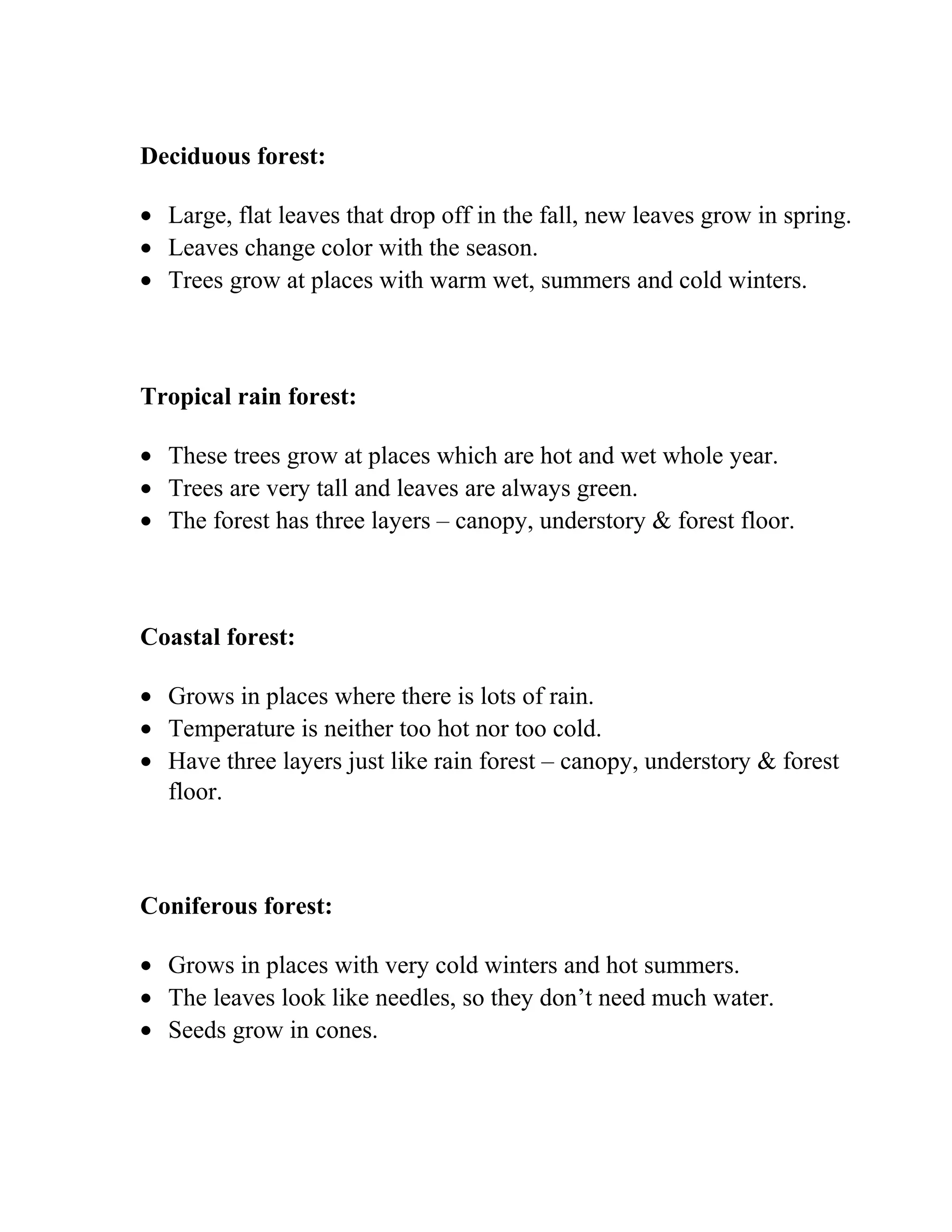 Deciduous forest:
• Large, flat leaves that drop off in the fall, new leaves grow in spring.
• Leaves change color with the season.
• Trees grow at places with warm wet, summers and cold winters.
Tropical rain forest:
• These trees grow at places which are hot and wet whole year.
• Trees are very tall and leaves are always green.
• The forest has three layers – canopy, understory & forest floor.
Coastal forest:
• Grows in places where there is lots of rain.
• Temperature is neither too hot nor too cold.
• Have three layers just like rain forest – canopy, understory & forest
floor.
Coniferous forest:
• Grows in places with very cold winters and hot summers.
• The leaves look like needles, so they don’t need much water.
• Seeds grow in cones.
 