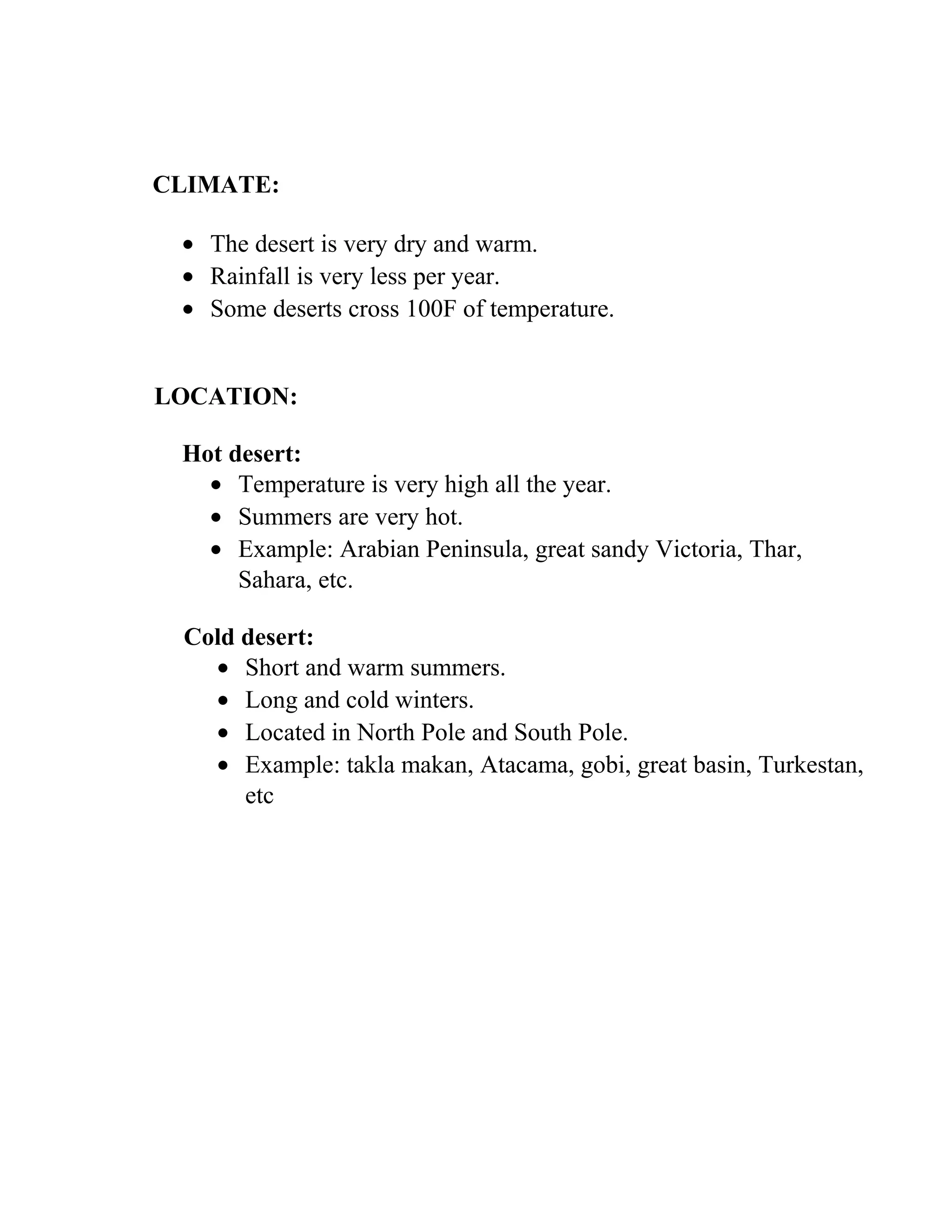 CLIMATE:
• The desert is very dry and warm.
• Rainfall is very less per year.
• Some deserts cross 100F of temperature.
LOCATION:
Hot desert:
• Temperature is very high all the year.
• Summers are very hot.
• Example: Arabian Peninsula, great sandy Victoria, Thar,
Sahara, etc.
Cold desert:
• Short and warm summers.
• Long and cold winters.
• Located in North Pole and South Pole.
• Example: takla makan, Atacama, gobi, great basin, Turkestan,
etc
 