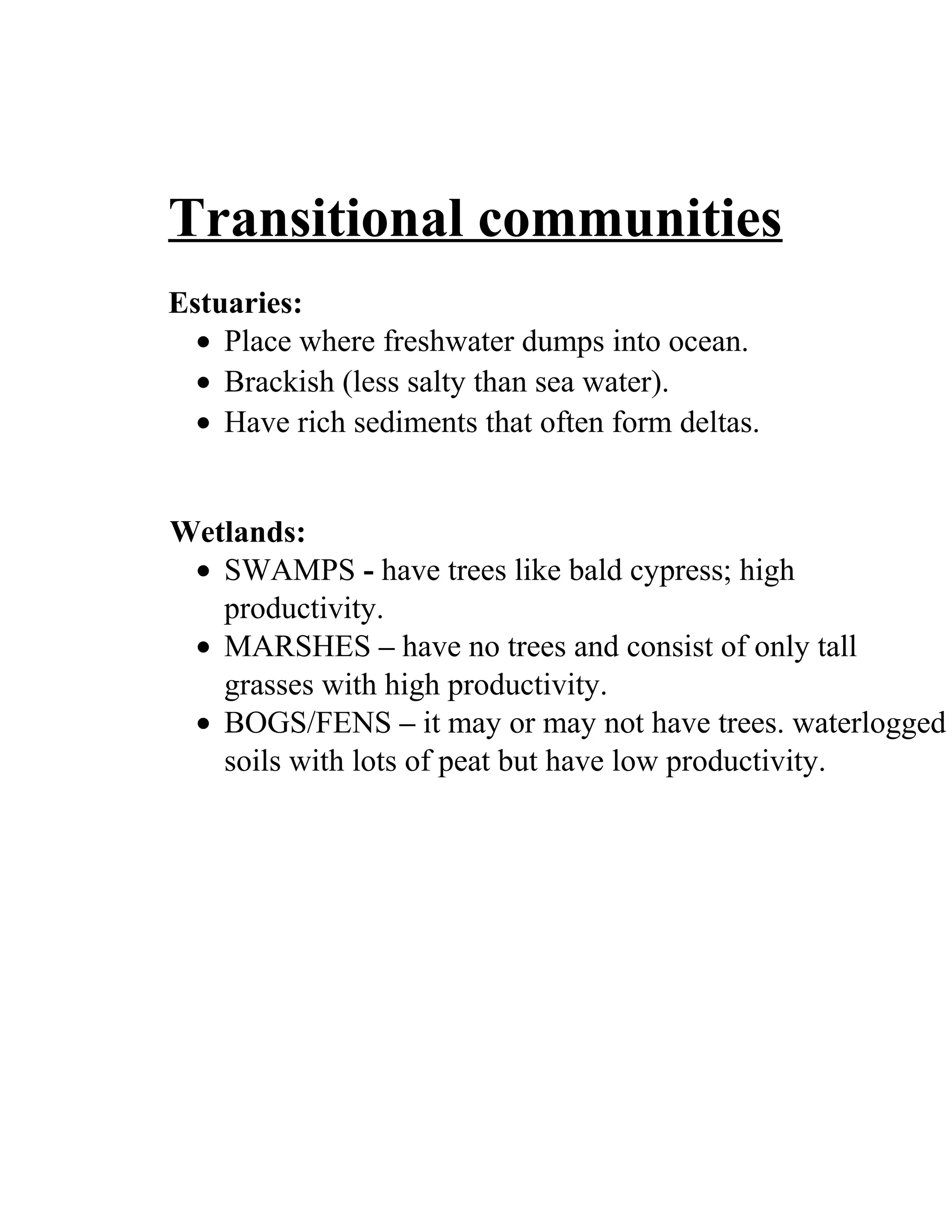 Transitional communities
Estuaries:
• Place where freshwater dumps into ocean.
• Brackish (less salty than sea water).
• Have rich sediments that often form deltas.
Wetlands:
• SWAMPS - have trees like bald cypress; high
productivity.
• MARSHES – have no trees and consist of only tall
grasses with high productivity.
• BOGS/FENS – it may or may not have trees. waterlogged
soils with lots of peat but have low productivity.
 