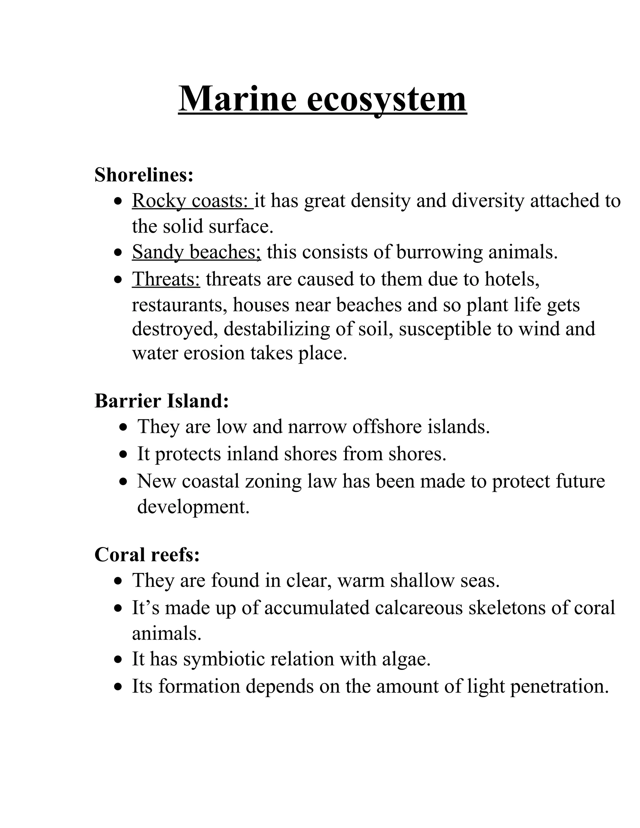 Marine ecosystem
Shorelines:
• Rocky coasts: it has great density and diversity attached to
the solid surface.
• Sandy beaches; this consists of burrowing animals.
• Threats: threats are caused to them due to hotels,
restaurants, houses near beaches and so plant life gets
destroyed, destabilizing of soil, susceptible to wind and
water erosion takes place.
Barrier Island:
• They are low and narrow offshore islands.
• It protects inland shores from shores.
• New coastal zoning law has been made to protect future
development.
Coral reefs:
• They are found in clear, warm shallow seas.
• It’s made up of accumulated calcareous skeletons of coral
animals.
• It has symbiotic relation with algae.
• Its formation depends on the amount of light penetration.
 