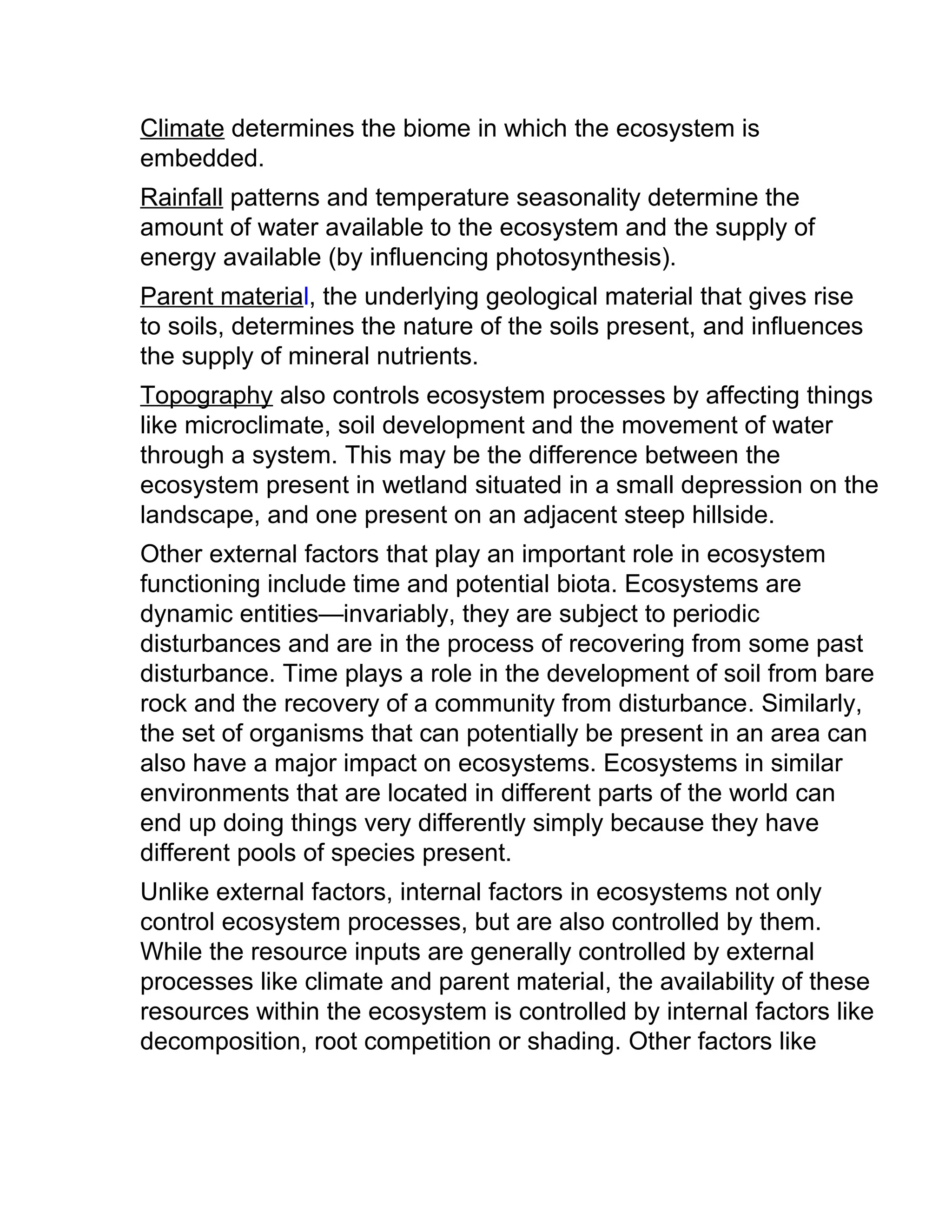 Climate determines the biome in which the ecosystem is
embedded.
Rainfall patterns and temperature seasonality determine the
amount of water available to the ecosystem and the supply of
energy available (by influencing photosynthesis).
Parent material, the underlying geological material that gives rise
to soils, determines the nature of the soils present, and influences
the supply of mineral nutrients.
Topography also controls ecosystem processes by affecting things
like microclimate, soil development and the movement of water
through a system. This may be the difference between the
ecosystem present in wetland situated in a small depression on the
landscape, and one present on an adjacent steep hillside.
Other external factors that play an important role in ecosystem
functioning include time and potential biota. Ecosystems are
dynamic entities—invariably, they are subject to periodic
disturbances and are in the process of recovering from some past
disturbance. Time plays a role in the development of soil from bare
rock and the recovery of a community from disturbance. Similarly,
the set of organisms that can potentially be present in an area can
also have a major impact on ecosystems. Ecosystems in similar
environments that are located in different parts of the world can
end up doing things very differently simply because they have
different pools of species present.
Unlike external factors, internal factors in ecosystems not only
control ecosystem processes, but are also controlled by them.
While the resource inputs are generally controlled by external
processes like climate and parent material, the availability of these
resources within the ecosystem is controlled by internal factors like
decomposition, root competition or shading. Other factors like
 