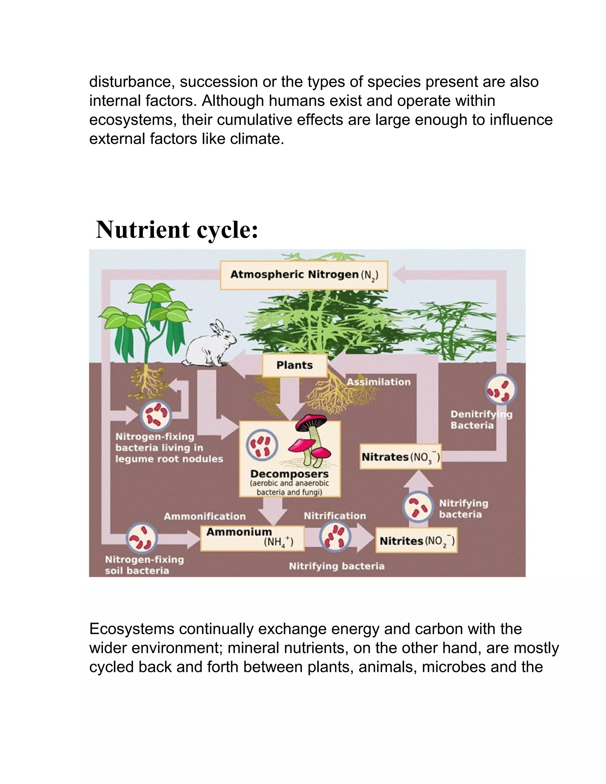 disturbance, succession or the types of species present are also
internal factors. Although humans exist and operate within
ecosystems, their cumulative effects are large enough to influence
external factors like climate.
Nutrient cycle:
Ecosystems continually exchange energy and carbon with the
wider environment; mineral nutrients, on the other hand, are mostly
cycled back and forth between plants, animals, microbes and the
 