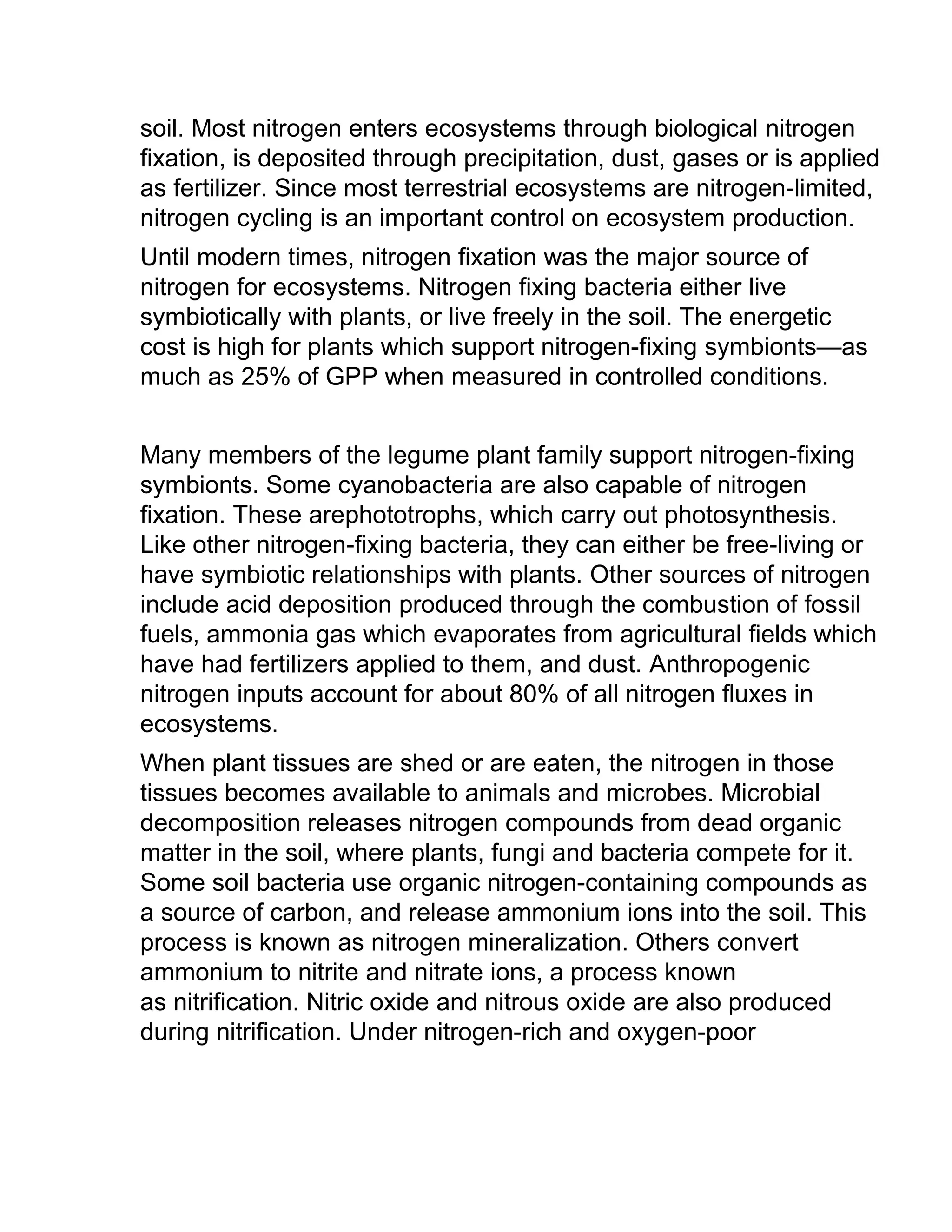 soil. Most nitrogen enters ecosystems through biological nitrogen
fixation, is deposited through precipitation, dust, gases or is applied
as fertilizer. Since most terrestrial ecosystems are nitrogen-limited,
nitrogen cycling is an important control on ecosystem production.
Until modern times, nitrogen fixation was the major source of
nitrogen for ecosystems. Nitrogen fixing bacteria either live
symbiotically with plants, or live freely in the soil. The energetic
cost is high for plants which support nitrogen-fixing symbionts—as
much as 25% of GPP when measured in controlled conditions.
Many members of the legume plant family support nitrogen-fixing
symbionts. Some cyanobacteria are also capable of nitrogen
fixation. These arephototrophs, which carry out photosynthesis.
Like other nitrogen-fixing bacteria, they can either be free-living or
have symbiotic relationships with plants. Other sources of nitrogen
include acid deposition produced through the combustion of fossil
fuels, ammonia gas which evaporates from agricultural fields which
have had fertilizers applied to them, and dust. Anthropogenic
nitrogen inputs account for about 80% of all nitrogen fluxes in
ecosystems.
When plant tissues are shed or are eaten, the nitrogen in those
tissues becomes available to animals and microbes. Microbial
decomposition releases nitrogen compounds from dead organic
matter in the soil, where plants, fungi and bacteria compete for it.
Some soil bacteria use organic nitrogen-containing compounds as
a source of carbon, and release ammonium ions into the soil. This
process is known as nitrogen mineralization. Others convert
ammonium to nitrite and nitrate ions, a process known
as nitrification. Nitric oxide and nitrous oxide are also produced
during nitrification. Under nitrogen-rich and oxygen-poor
 