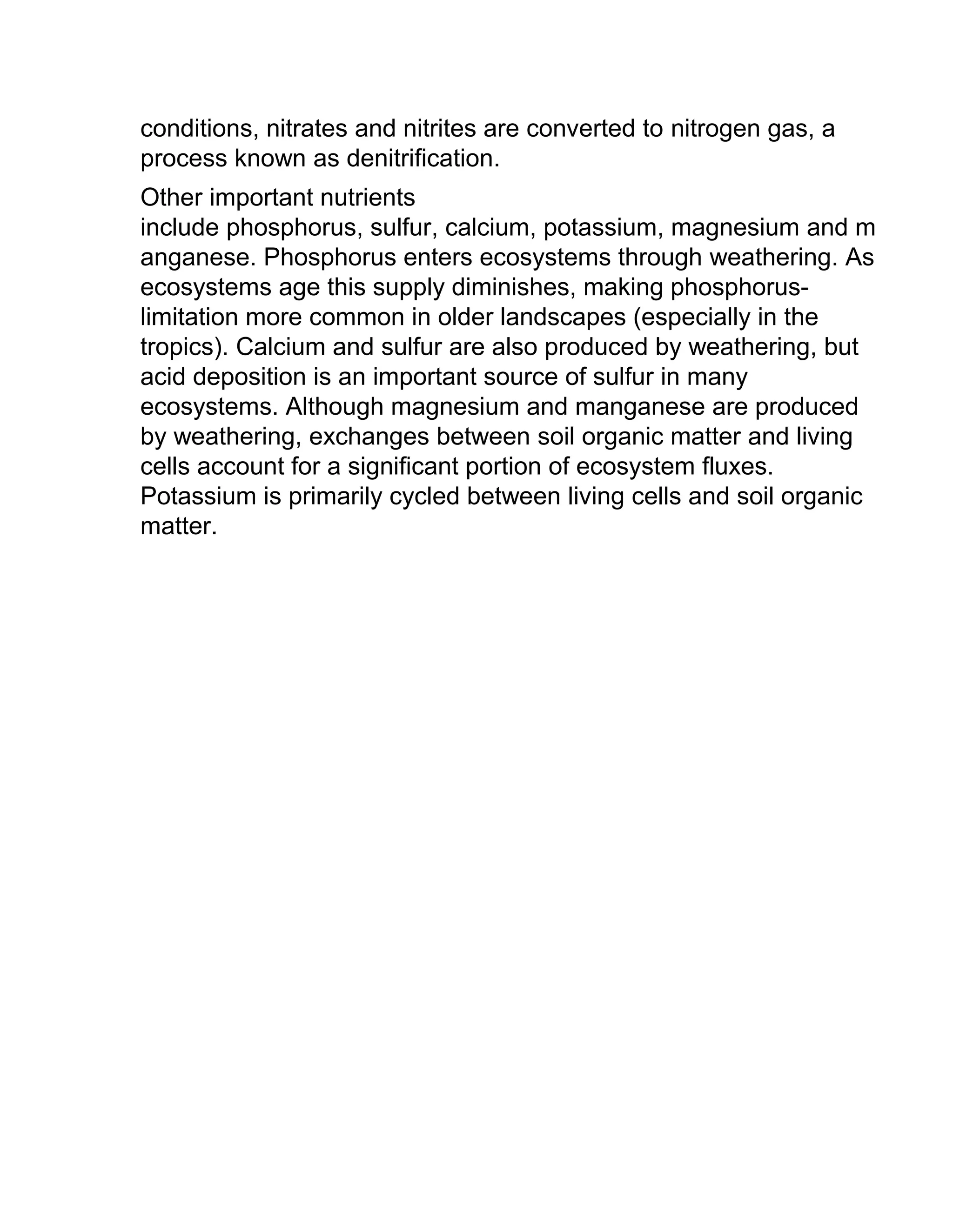 conditions, nitrates and nitrites are converted to nitrogen gas, a
process known as denitrification.
Other important nutrients
include phosphorus, sulfur, calcium, potassium, magnesium and m
anganese. Phosphorus enters ecosystems through weathering. As
ecosystems age this supply diminishes, making phosphorus-
limitation more common in older landscapes (especially in the
tropics). Calcium and sulfur are also produced by weathering, but
acid deposition is an important source of sulfur in many
ecosystems. Although magnesium and manganese are produced
by weathering, exchanges between soil organic matter and living
cells account for a significant portion of ecosystem fluxes.
Potassium is primarily cycled between living cells and soil organic
matter.
 