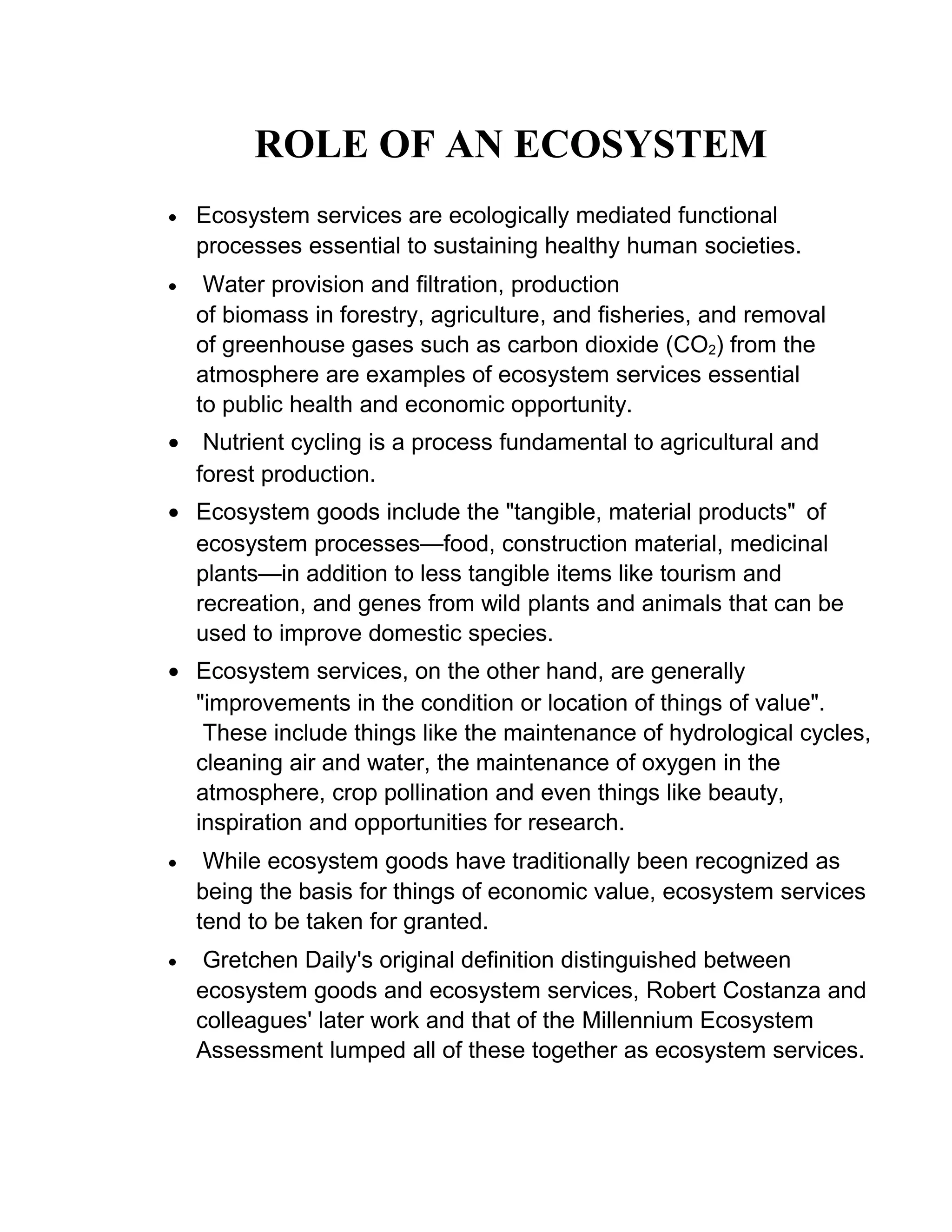 ROLE OF AN ECOSYSTEM
• Ecosystem services are ecologically mediated functional
processes essential to sustaining healthy human societies.
• Water provision and filtration, production
of biomass in forestry, agriculture, and fisheries, and removal
of greenhouse gases such as carbon dioxide (CO2) from the
atmosphere are examples of ecosystem services essential
to public health and economic opportunity.
• Nutrient cycling is a process fundamental to agricultural and
forest production.
• Ecosystem goods include the "tangible, material products" of
ecosystem processes—food, construction material, medicinal
plants—in addition to less tangible items like tourism and
recreation, and genes from wild plants and animals that can be
used to improve domestic species.
• Ecosystem services, on the other hand, are generally
"improvements in the condition or location of things of value".
These include things like the maintenance of hydrological cycles,
cleaning air and water, the maintenance of oxygen in the
atmosphere, crop pollination and even things like beauty,
inspiration and opportunities for research.
• While ecosystem goods have traditionally been recognized as
being the basis for things of economic value, ecosystem services
tend to be taken for granted.
• Gretchen Daily's original definition distinguished between
ecosystem goods and ecosystem services, Robert Costanza and
colleagues' later work and that of the Millennium Ecosystem
Assessment lumped all of these together as ecosystem services.
 