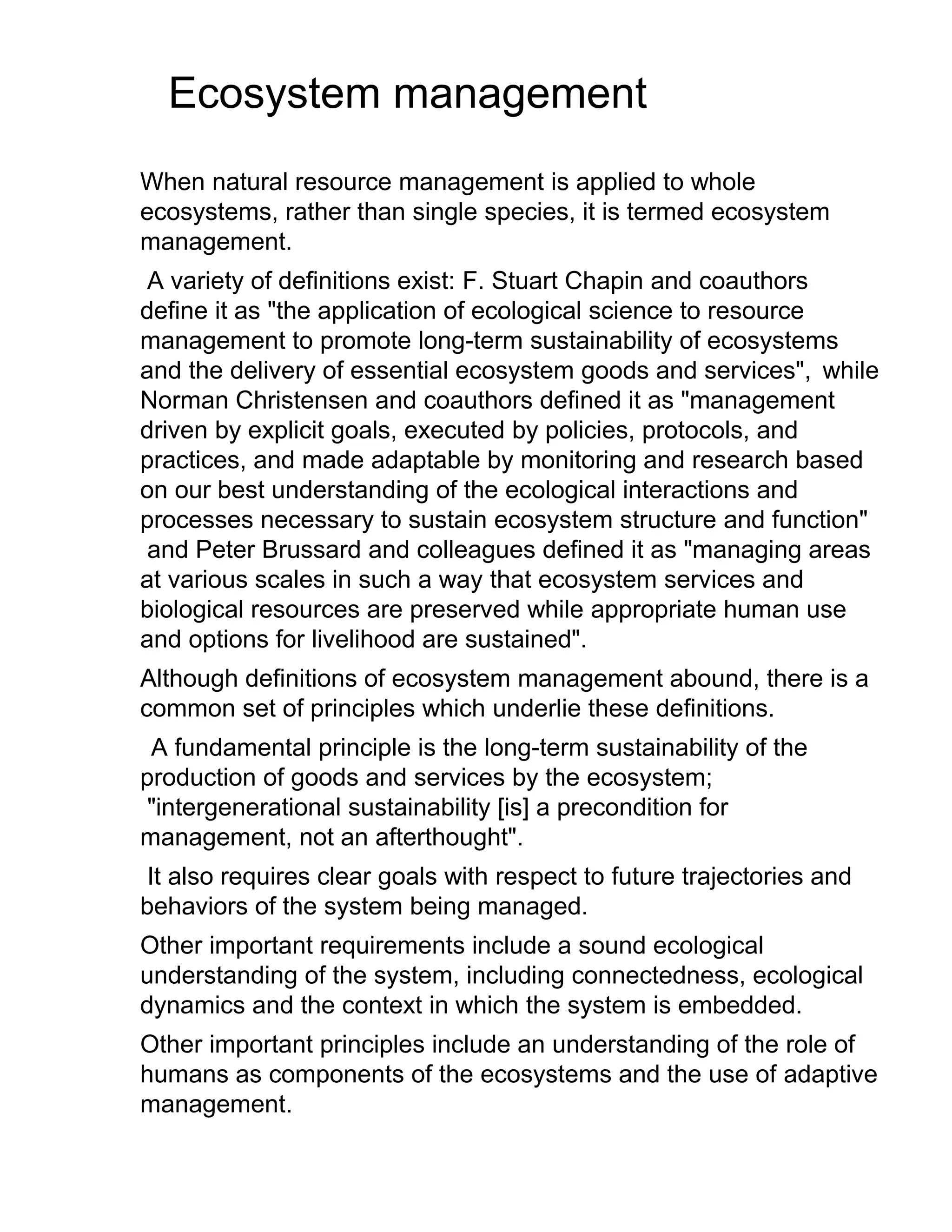 Ecosystem management
When natural resource management is applied to whole
ecosystems, rather than single species, it is termed ecosystem
management.
A variety of definitions exist: F. Stuart Chapin and coauthors
define it as "the application of ecological science to resource
management to promote long-term sustainability of ecosystems
and the delivery of essential ecosystem goods and services", while
Norman Christensen and coauthors defined it as "management
driven by explicit goals, executed by policies, protocols, and
practices, and made adaptable by monitoring and research based
on our best understanding of the ecological interactions and
processes necessary to sustain ecosystem structure and function"
and Peter Brussard and colleagues defined it as "managing areas
at various scales in such a way that ecosystem services and
biological resources are preserved while appropriate human use
and options for livelihood are sustained".
Although definitions of ecosystem management abound, there is a
common set of principles which underlie these definitions.
A fundamental principle is the long-term sustainability of the
production of goods and services by the ecosystem;
"intergenerational sustainability [is] a precondition for
management, not an afterthought".
It also requires clear goals with respect to future trajectories and
behaviors of the system being managed.
Other important requirements include a sound ecological
understanding of the system, including connectedness, ecological
dynamics and the context in which the system is embedded.
Other important principles include an understanding of the role of
humans as components of the ecosystems and the use of adaptive
management.
 