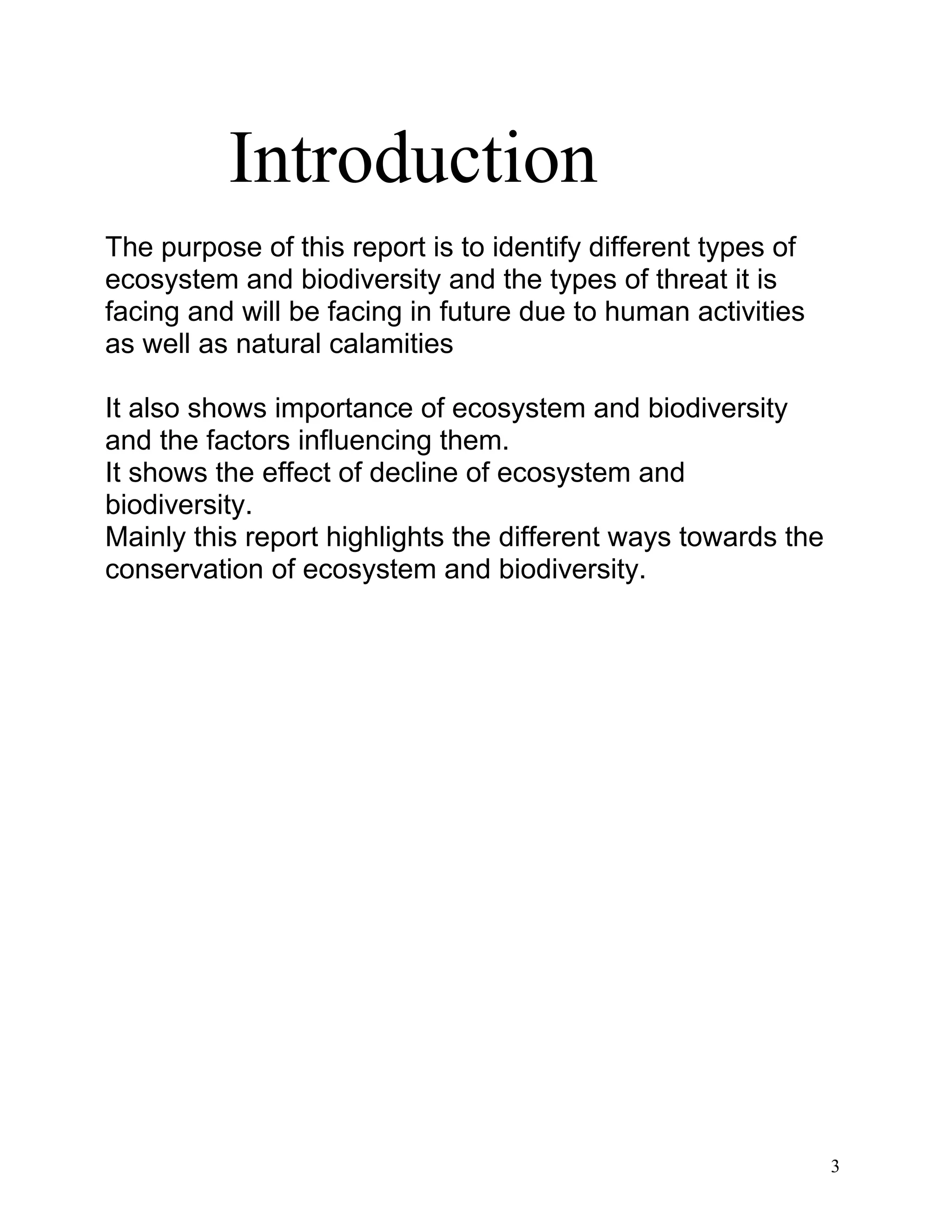 Introduction
The purpose of this report is to identify different types of
ecosystem and biodiversity and the types of threat it is
facing and will be facing in future due to human activities
as well as natural calamities
It also shows importance of ecosystem and biodiversity
and the factors influencing them.
It shows the effect of decline of ecosystem and
biodiversity.
Mainly this report highlights the different ways towards the
conservation of ecosystem and biodiversity.
3
 