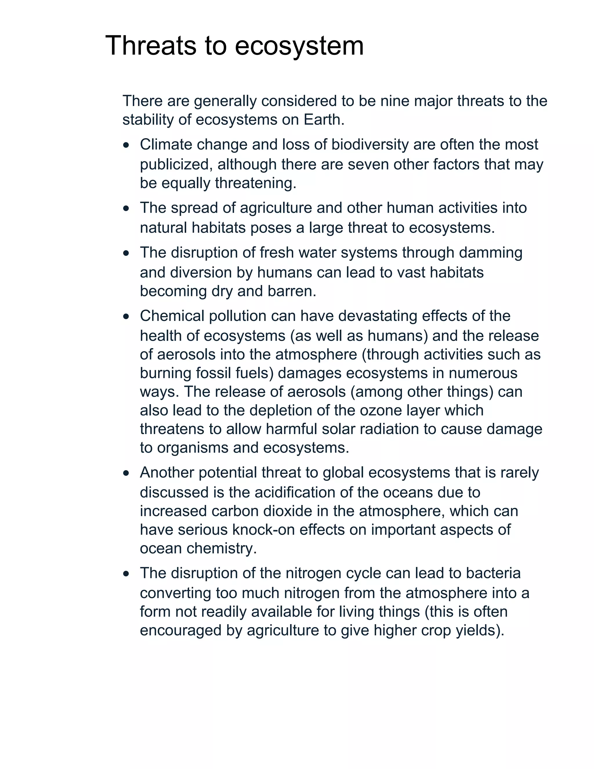 Threats to ecosystem
There are generally considered to be nine major threats to the
stability of ecosystems on Earth.
• Climate change and loss of biodiversity are often the most
publicized, although there are seven other factors that may
be equally threatening.
• The spread of agriculture and other human activities into
natural habitats poses a large threat to ecosystems.
• The disruption of fresh water systems through damming
and diversion by humans can lead to vast habitats
becoming dry and barren.
• Chemical pollution can have devastating effects of the
health of ecosystems (as well as humans) and the release
of aerosols into the atmosphere (through activities such as
burning fossil fuels) damages ecosystems in numerous
ways. The release of aerosols (among other things) can
also lead to the depletion of the ozone layer which
threatens to allow harmful solar radiation to cause damage
to organisms and ecosystems.
• Another potential threat to global ecosystems that is rarely
discussed is the acidification of the oceans due to
increased carbon dioxide in the atmosphere, which can
have serious knock-on effects on important aspects of
ocean chemistry.
• The disruption of the nitrogen cycle can lead to bacteria
converting too much nitrogen from the atmosphere into a
form not readily available for living things (this is often
encouraged by agriculture to give higher crop yields).
 