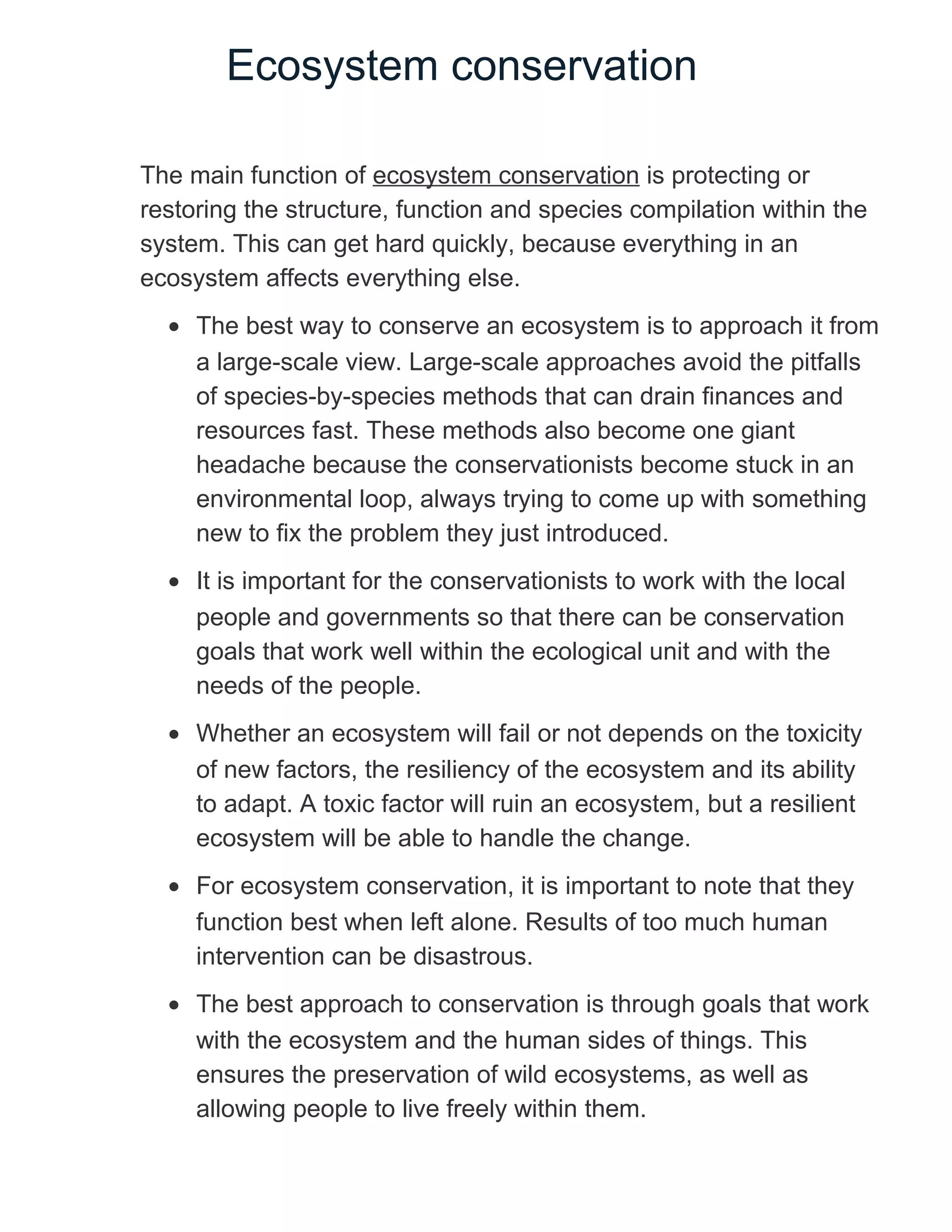 Ecosystem conservation
The main function of ecosystem conservation is protecting or
restoring the structure, function and species compilation within the
system. This can get hard quickly, because everything in an
ecosystem affects everything else.
• The best way to conserve an ecosystem is to approach it from
a large-scale view. Large-scale approaches avoid the pitfalls
of species-by-species methods that can drain finances and
resources fast. These methods also become one giant
headache because the conservationists become stuck in an
environmental loop, always trying to come up with something
new to fix the problem they just introduced.
• It is important for the conservationists to work with the local
people and governments so that there can be conservation
goals that work well within the ecological unit and with the
needs of the people.
• Whether an ecosystem will fail or not depends on the toxicity
of new factors, the resiliency of the ecosystem and its ability
to adapt. A toxic factor will ruin an ecosystem, but a resilient
ecosystem will be able to handle the change.
• For ecosystem conservation, it is important to note that they
function best when left alone. Results of too much human
intervention can be disastrous.
• The best approach to conservation is through goals that work
with the ecosystem and the human sides of things. This
ensures the preservation of wild ecosystems, as well as
allowing people to live freely within them.
 