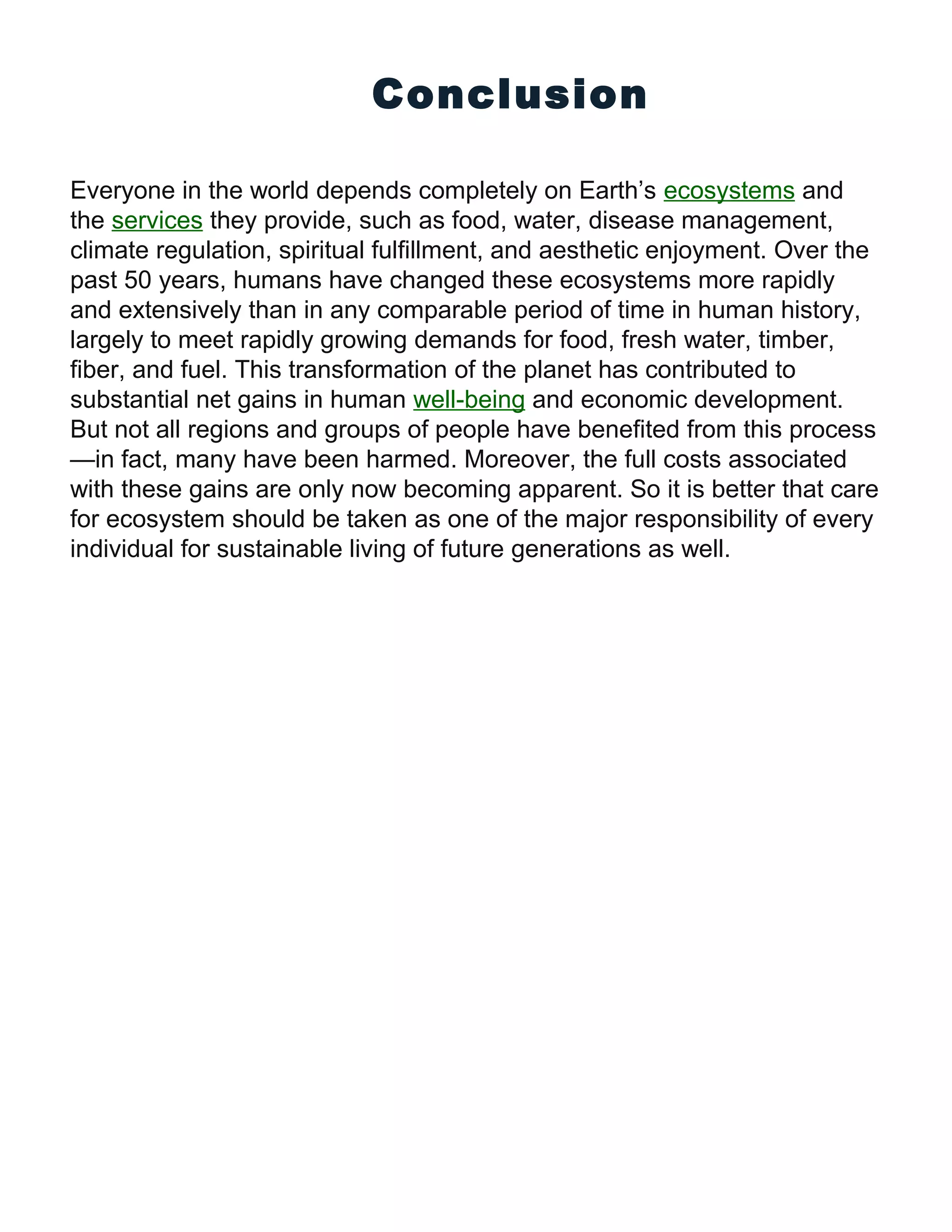Conclusion
Everyone in the world depends completely on Earth’s ecosystems and
the services they provide, such as food, water, disease management,
climate regulation, spiritual fulfillment, and aesthetic enjoyment. Over the
past 50 years, humans have changed these ecosystems more rapidly
and extensively than in any comparable period of time in human history,
largely to meet rapidly growing demands for food, fresh water, timber,
fiber, and fuel. This transformation of the planet has contributed to
substantial net gains in human well-being and economic development.
But not all regions and groups of people have benefited from this process
—in fact, many have been harmed. Moreover, the full costs associated
with these gains are only now becoming apparent. So it is better that care
for ecosystem should be taken as one of the major responsibility of every
individual for sustainable living of future generations as well.
 