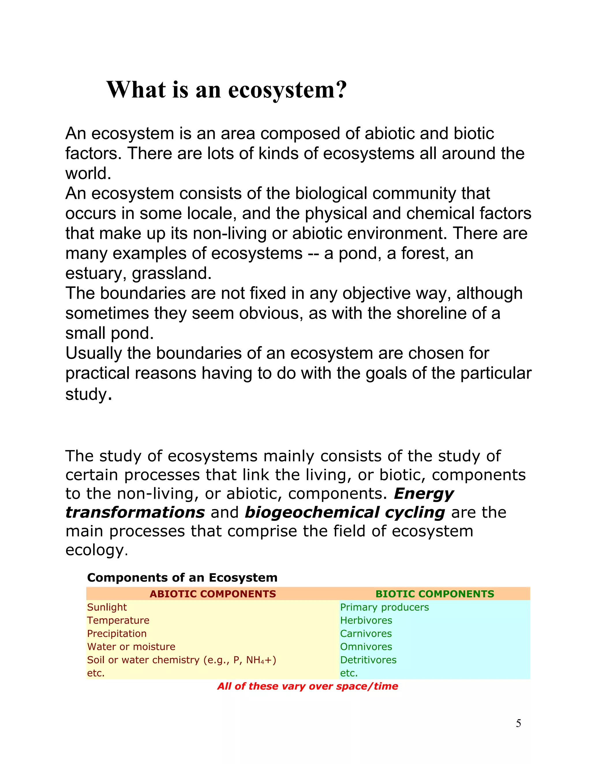 What is an ecosystem?
An ecosystem is an area composed of abiotic and biotic
factors. There are lots of kinds of ecosystems all around the
world.
An ecosystem consists of the biological community that
occurs in some locale, and the physical and chemical factors
that make up its non-living or abiotic environment. There are
many examples of ecosystems -- a pond, a forest, an
estuary, grassland.
The boundaries are not fixed in any objective way, although
sometimes they seem obvious, as with the shoreline of a
small pond.
Usually the boundaries of an ecosystem are chosen for
practical reasons having to do with the goals of the particular
study.
The study of ecosystems mainly consists of the study of
certain processes that link the living, or biotic, components
to the non-living, or abiotic, components. Energy
transformations and biogeochemical cycling are the
main processes that comprise the field of ecosystem
ecology.
Components of an Ecosystem
ABIOTIC COMPONENTS BIOTIC COMPONENTS
Sunlight Primary producers
Temperature Herbivores
Precipitation Carnivores
Water or moisture Omnivores
Soil or water chemistry (e.g., P, NH4+) Detritivores
etc. etc.
All of these vary over space/time
5
 