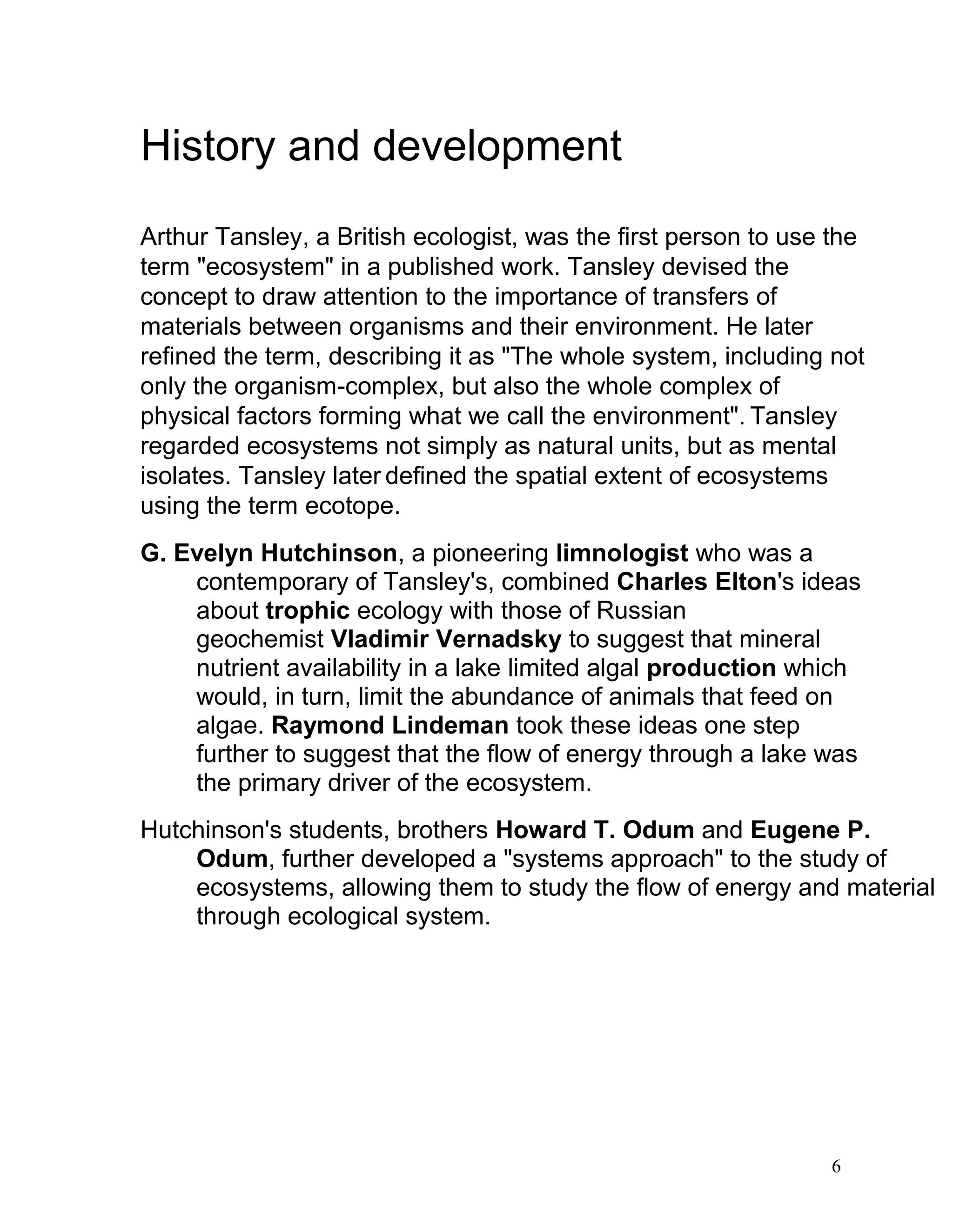 History and development
Arthur Tansley, a British ecologist, was the first person to use the
term "ecosystem" in a published work. Tansley devised the
concept to draw attention to the importance of transfers of
materials between organisms and their environment. He later
refined the term, describing it as "The whole system, including not
only the organism-complex, but also the whole complex of
physical factors forming what we call the environment". Tansley
regarded ecosystems not simply as natural units, but as mental
isolates. Tansley later defined the spatial extent of ecosystems
using the term ecotope.
G. Evelyn Hutchinson, a pioneering limnologist who was a
contemporary of Tansley's, combined Charles Elton's ideas
about trophic ecology with those of Russian
geochemist Vladimir Vernadsky to suggest that mineral
nutrient availability in a lake limited algal production which
would, in turn, limit the abundance of animals that feed on
algae. Raymond Lindeman took these ideas one step
further to suggest that the flow of energy through a lake was
the primary driver of the ecosystem.
Hutchinson's students, brothers Howard T. Odum and Eugene P.
Odum, further developed a "systems approach" to the study of
ecosystems, allowing them to study the flow of energy and material
through ecological system.
6
 
