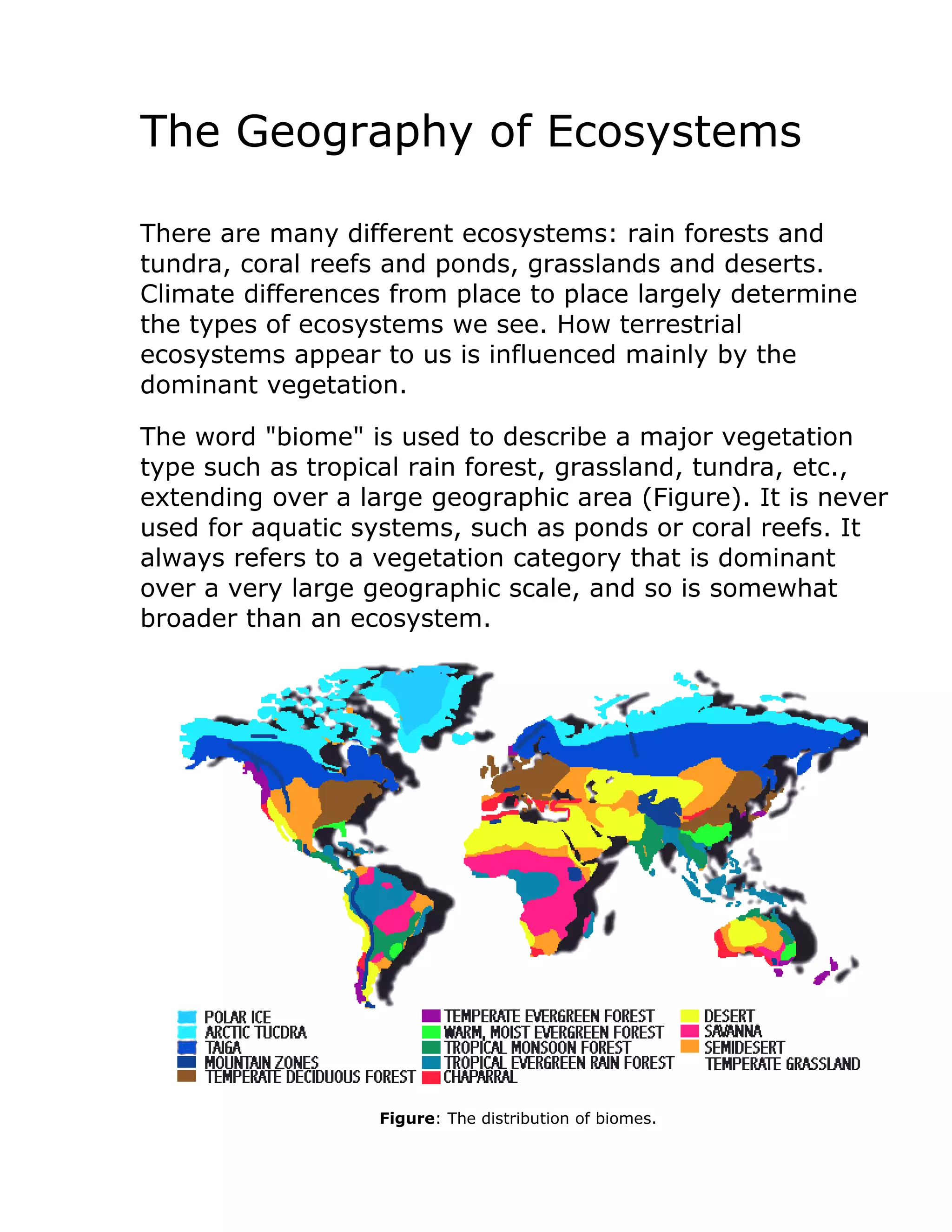 The Geography of Ecosystems
There are many different ecosystems: rain forests and
tundra, coral reefs and ponds, grasslands and deserts.
Climate differences from place to place largely determine
the types of ecosystems we see. How terrestrial
ecosystems appear to us is influenced mainly by the
dominant vegetation.
The word "biome" is used to describe a major vegetation
type such as tropical rain forest, grassland, tundra, etc.,
extending over a large geographic area (Figure). It is never
used for aquatic systems, such as ponds or coral reefs. It
always refers to a vegetation category that is dominant
over a very large geographic scale, and so is somewhat
broader than an ecosystem.
Figure: The distribution of biomes.
 