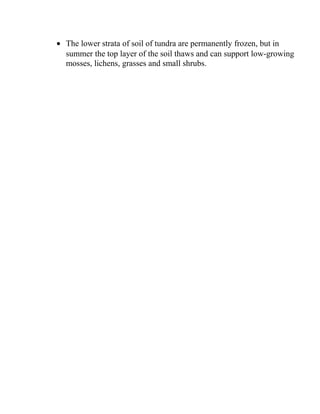 • The lower strata of soil of tundra are permanently frozen, but in
summer the top layer of the soil thaws and can support low-growing
mosses, lichens, grasses and small shrubs.
 