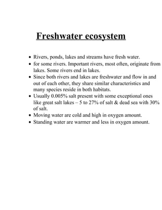 Freshwater ecosystem
• Rivers, ponds, lakes and streams have fresh water.
• for some rivers. Important rivers, most often, originate from
lakes. Some rivers end in lakes.
• Since both rivers and lakes are freshwater and flow in and
out of each other, they share similar characteristics and
many species reside in both habitats.
• Usually 0.005% salt present with some exceptional ones
like great salt lakes – 5 to 27% of salt & dead sea with 30%
of salt.
• Moving water are cold and high in oxygen amount.
• Standing water are warmer and less in oxygen amount.
 