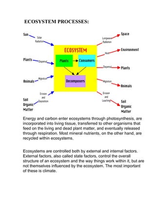 ECOSYSTEM PROCESSES:
Energy and carbon enter ecosystems through photosynthesis, are
incorporated into living tissue, transferred to other organisms that
feed on the living and dead plant matter, and eventually released
through respiration. Most mineral nutrients, on the other hand, are
recycled within ecosystems.
Ecosystems are controlled both by external and internal factors.
External factors, also called state factors, control the overall
structure of an ecosystem and the way things work within it, but are
not themselves influenced by the ecosystem. The most important
of these is climate.
 