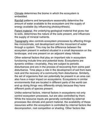 Climate determines the biome in which the ecosystem is
embedded.
Rainfall patterns and temperature seasonality determine the
amount of water available to the ecosystem and the supply of
energy available (by influencing photosynthesis).
Parent material, the underlying geological material that gives rise
to soils, determines the nature of the soils present, and influences
the supply of mineral nutrients.
Topography also controls ecosystem processes by affecting things
like microclimate, soil development and the movement of water
through a system. This may be the difference between the
ecosystem present in wetland situated in a small depression on the
landscape, and one present on an adjacent steep hillside.
Other external factors that play an important role in ecosystem
functioning include time and potential biota. Ecosystems are
dynamic entities—invariably, they are subject to periodic
disturbances and are in the process of recovering from some past
disturbance. Time plays a role in the development of soil from bare
rock and the recovery of a community from disturbance. Similarly,
the set of organisms that can potentially be present in an area can
also have a major impact on ecosystems. Ecosystems in similar
environments that are located in different parts of the world can
end up doing things very differently simply because they have
different pools of species present.
Unlike external factors, internal factors in ecosystems not only
control ecosystem processes, but are also controlled by them.
While the resource inputs are generally controlled by external
processes like climate and parent material, the availability of these
resources within the ecosystem is controlled by internal factors like
decomposition, root competition or shading. Other factors like
 