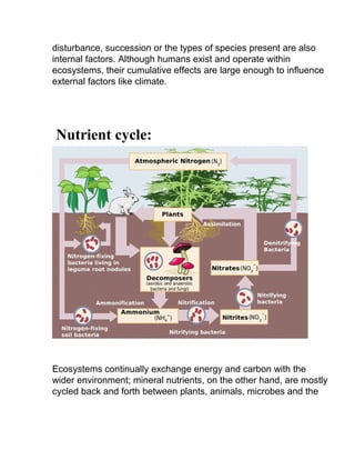 disturbance, succession or the types of species present are also
internal factors. Although humans exist and operate within
ecosystems, their cumulative effects are large enough to influence
external factors like climate.
Nutrient cycle:
Ecosystems continually exchange energy and carbon with the
wider environment; mineral nutrients, on the other hand, are mostly
cycled back and forth between plants, animals, microbes and the
 