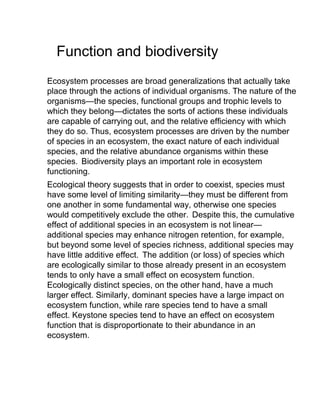 Function and biodiversity
Ecosystem processes are broad generalizations that actually take
place through the actions of individual organisms. The nature of the
organisms—the species, functional groups and trophic levels to
which they belong—dictates the sorts of actions these individuals
are capable of carrying out, and the relative efficiency with which
they do so. Thus, ecosystem processes are driven by the number
of species in an ecosystem, the exact nature of each individual
species, and the relative abundance organisms within these
species. Biodiversity plays an important role in ecosystem
functioning.
Ecological theory suggests that in order to coexist, species must
have some level of limiting similarity—they must be different from
one another in some fundamental way, otherwise one species
would competitively exclude the other. Despite this, the cumulative
effect of additional species in an ecosystem is not linear—
additional species may enhance nitrogen retention, for example,
but beyond some level of species richness, additional species may
have little additive effect. The addition (or loss) of species which
are ecologically similar to those already present in an ecosystem
tends to only have a small effect on ecosystem function.
Ecologically distinct species, on the other hand, have a much
larger effect. Similarly, dominant species have a large impact on
ecosystem function, while rare species tend to have a small
effect. Keystone species tend to have an effect on ecosystem
function that is disproportionate to their abundance in an
ecosystem.
 