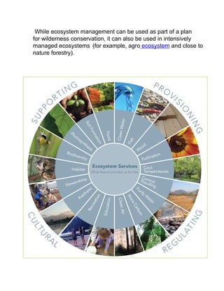 While ecosystem management can be used as part of a plan
for wilderness conservation, it can also be used in intensively
managed ecosystems (for example, agro ecosystem and close to
nature forestry).
 