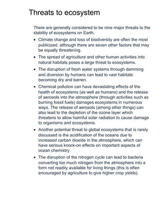 Threats to ecosystem
There are generally considered to be nine major threats to the
stability of ecosystems on Earth.
• Climate change and loss of biodiversity are often the most
publicized, although there are seven other factors that may
be equally threatening.
• The spread of agriculture and other human activities into
natural habitats poses a large threat to ecosystems.
• The disruption of fresh water systems through damming
and diversion by humans can lead to vast habitats
becoming dry and barren.
• Chemical pollution can have devastating effects of the
health of ecosystems (as well as humans) and the release
of aerosols into the atmosphere (through activities such as
burning fossil fuels) damages ecosystems in numerous
ways. The release of aerosols (among other things) can
also lead to the depletion of the ozone layer which
threatens to allow harmful solar radiation to cause damage
to organisms and ecosystems.
• Another potential threat to global ecosystems that is rarely
discussed is the acidification of the oceans due to
increased carbon dioxide in the atmosphere, which can
have serious knock-on effects on important aspects of
ocean chemistry.
• The disruption of the nitrogen cycle can lead to bacteria
converting too much nitrogen from the atmosphere into a
form not readily available for living things (this is often
encouraged by agriculture to give higher crop yields).
 